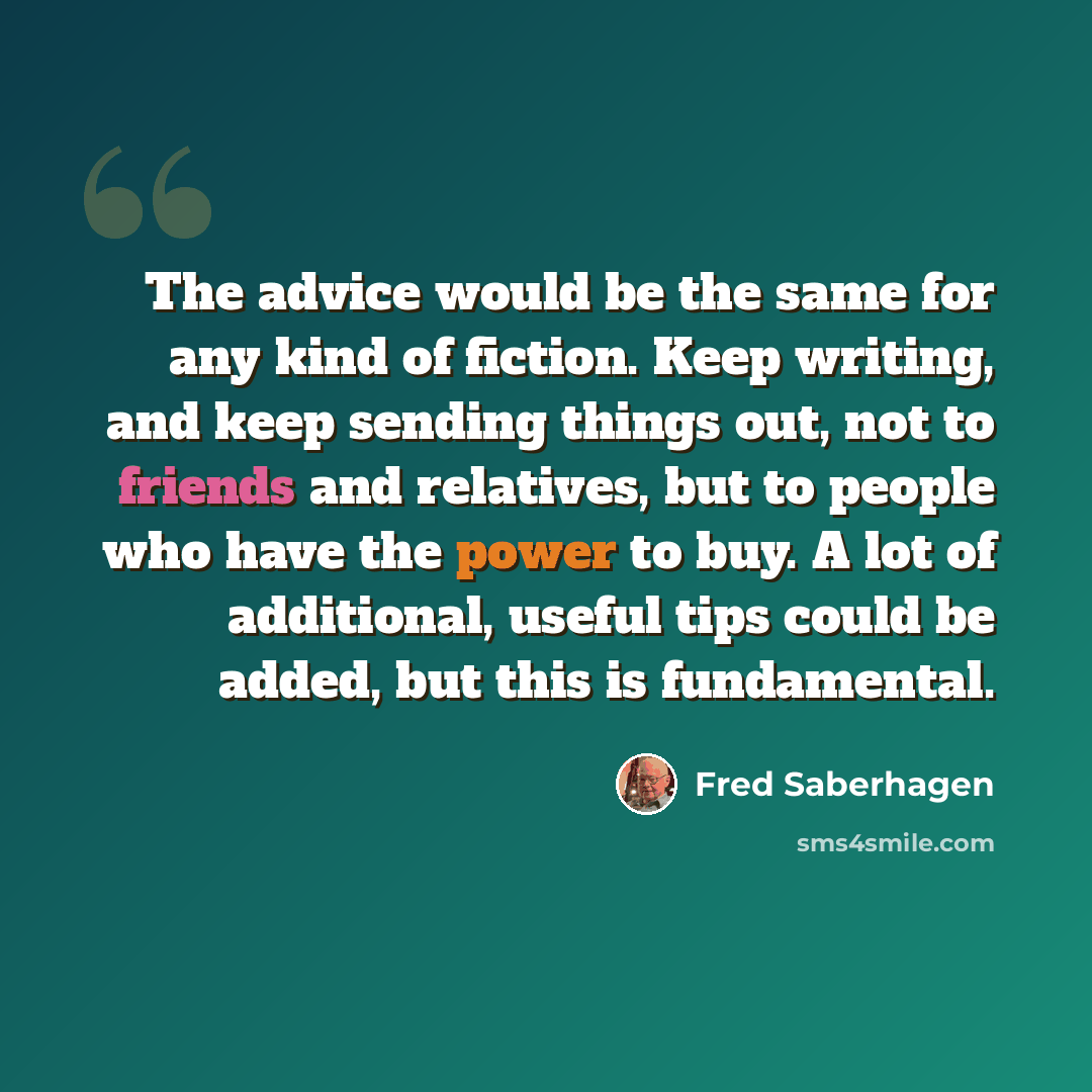 “The advice would be the same for any kind of fiction. Keep writing, and keep sending things out, not to friends and relatives, but to people who have the power to buy. A lot of additional, useful tips could be added, but this is fundamental.” quote by Fred Saberhagen