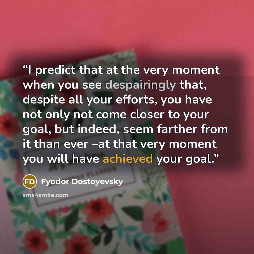 “I predict that at the very moment when you see despairingly that, despite all your efforts, you have not only not come closer to your goal, but indeed, seem farther from it than ever –at that very moment you will have achieved your goal.” quote by Fyodor Dostoyevsky