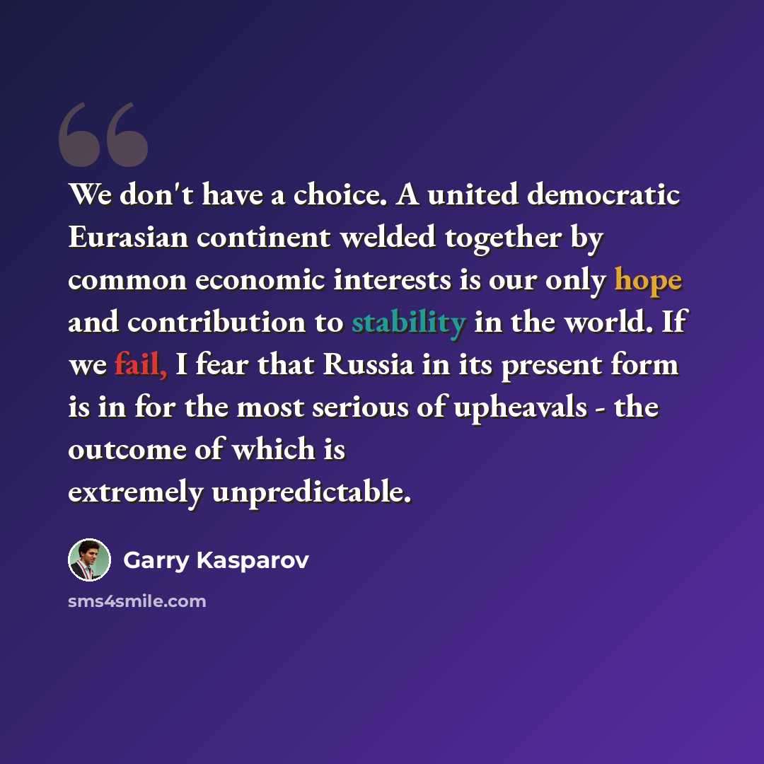“We don't have a choice. A united democratic Eurasian continent welded together by common economic interests is our only hope and contribution to stability in the world. If we fail, I fear that Russia in its present form is in for the most serious of upheavals - the outcome of which is extremely…” quote by Garry Kasparov