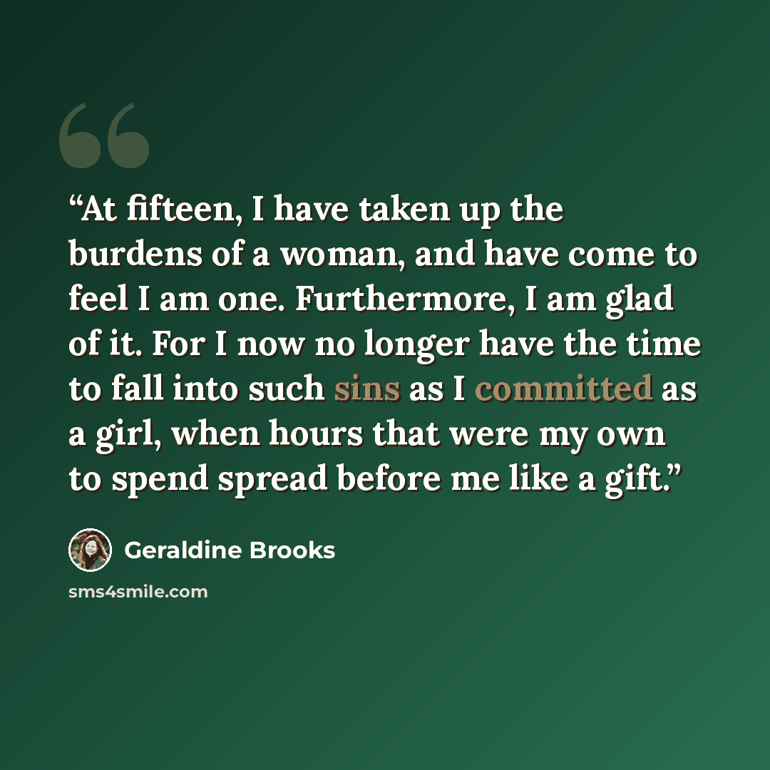 “At fifteen, I have taken up the burdens of a woman, and have come to feel I am one. Furthermore, I am glad of it. For I now no longer have the time to fall into such sins as I committed as a girl, when hours that were my own to spend spread before me like a gift.” quote by Geraldine Brooks