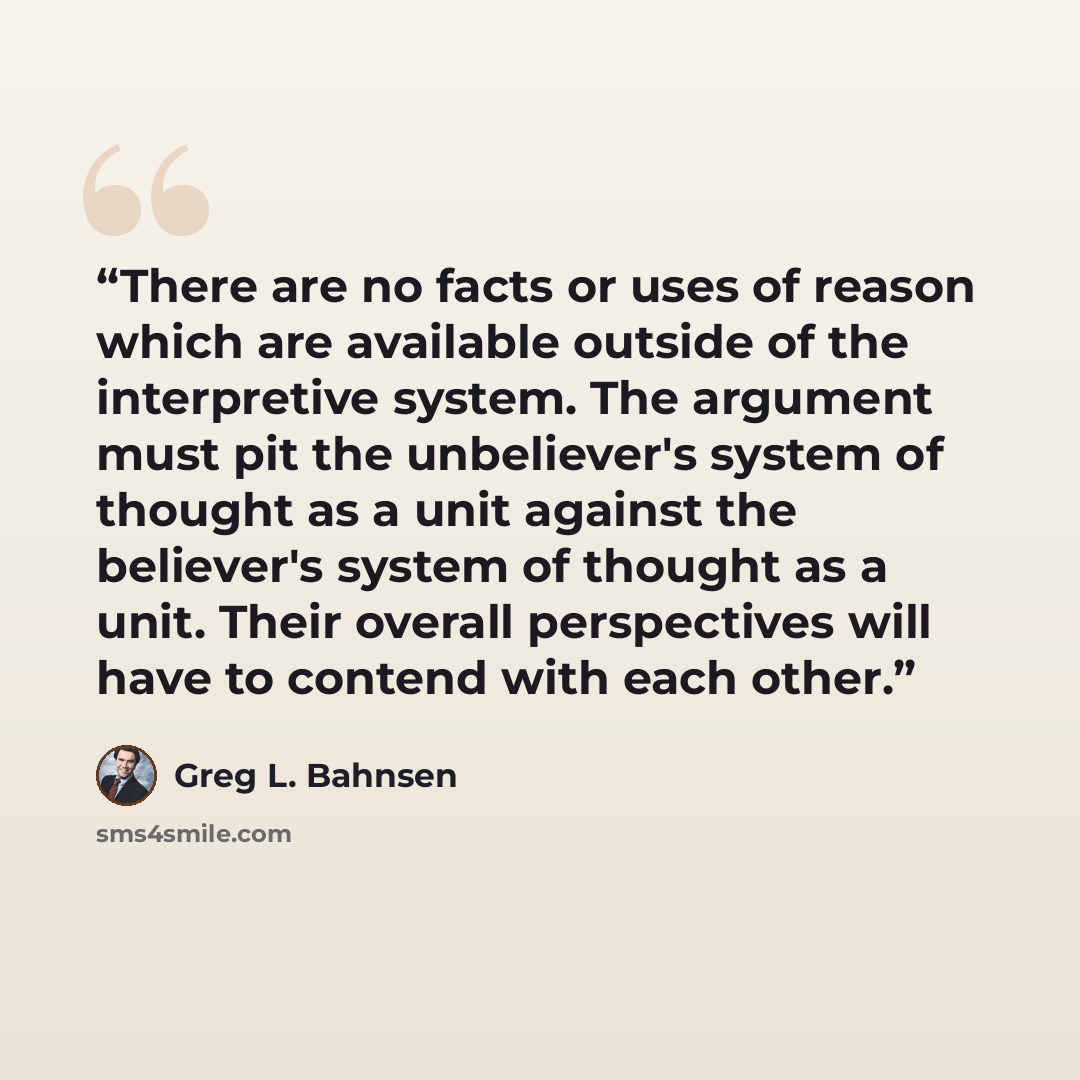 “There are no facts or uses of reason which are available outside of the interpretive system. The argument must pit the unbeliever's system of thought as a unit against the believer's system of thought as a unit. Their overall perspectives will have to contend with each other.” quote by Greg L. Bahnsen