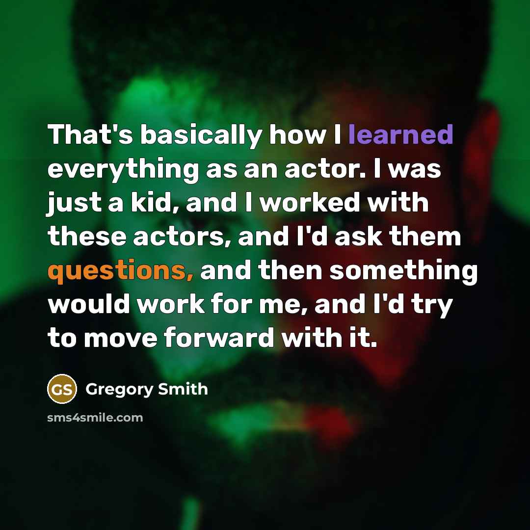 “That's basically how I learned everything as an actor. I was just a kid, and I worked with these actors, and I'd ask them questions, and then something would work for me, and I'd try to move forward with it.” quote by Gregory Smith