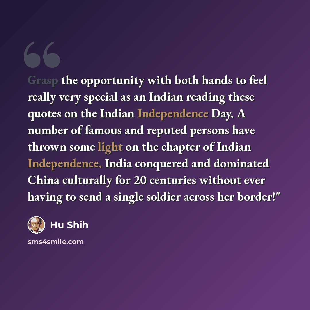 “Grasp the opportunity with both hands to feel really very special as an Indian reading these quotes on the Indian Independence Day. A number of famous and reputed persons have thrown some light on the chapter of Indian Independence. India conquered and dominated China culturally for 20 centuries…” quote by Hu Shih