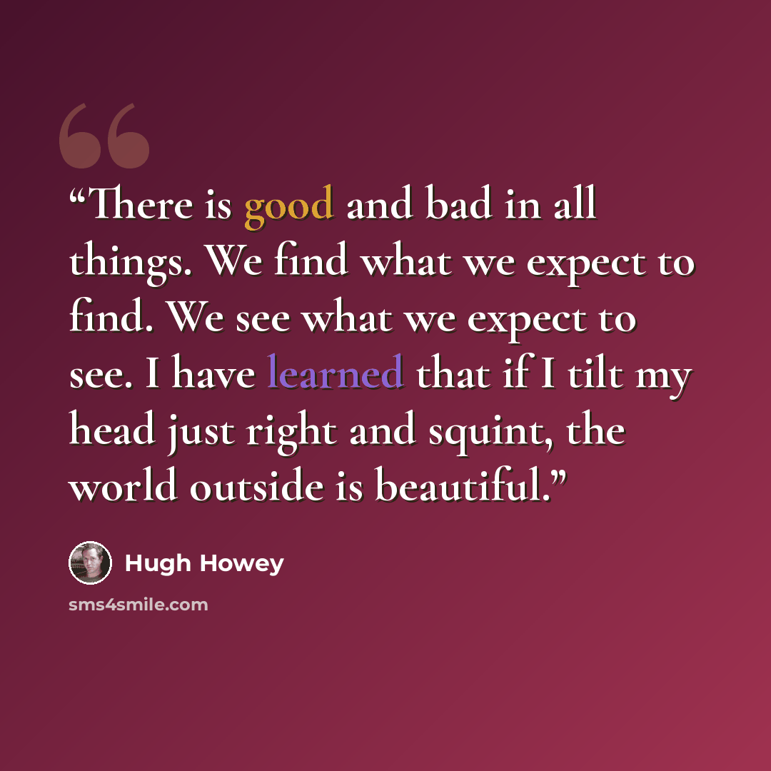 “There is good and bad in all things. We find what we expect to find. We see what we expect to see. I have learned that if I tilt my head just right and squint, the world outside is beautiful.” quote by Hugh Howey
