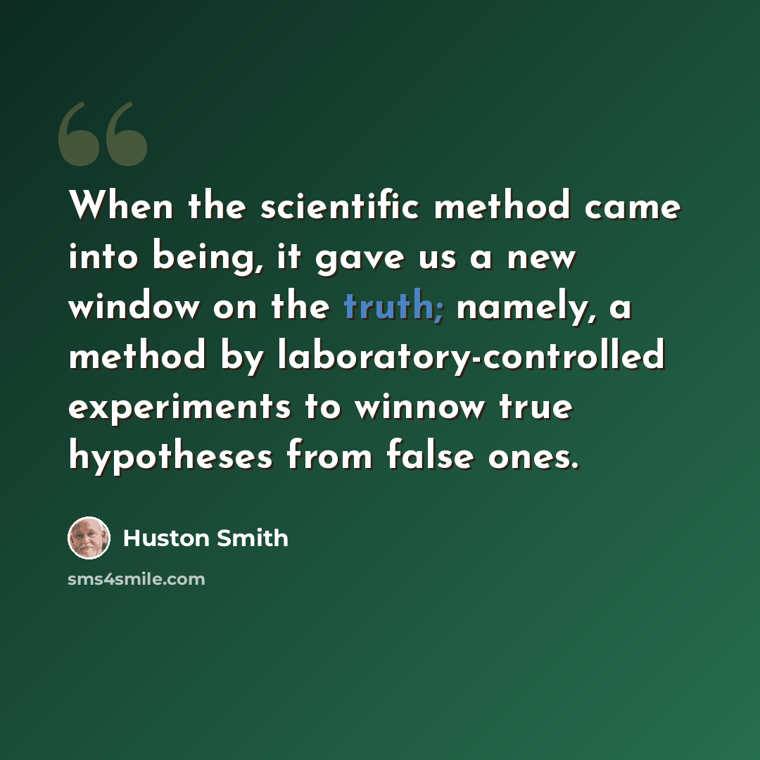 “When the scientific method came into being, it gave us a new window on the truth; namely, a method by laboratory-controlled experiments to winnow true hypotheses from false ones.” quote by Huston Smith