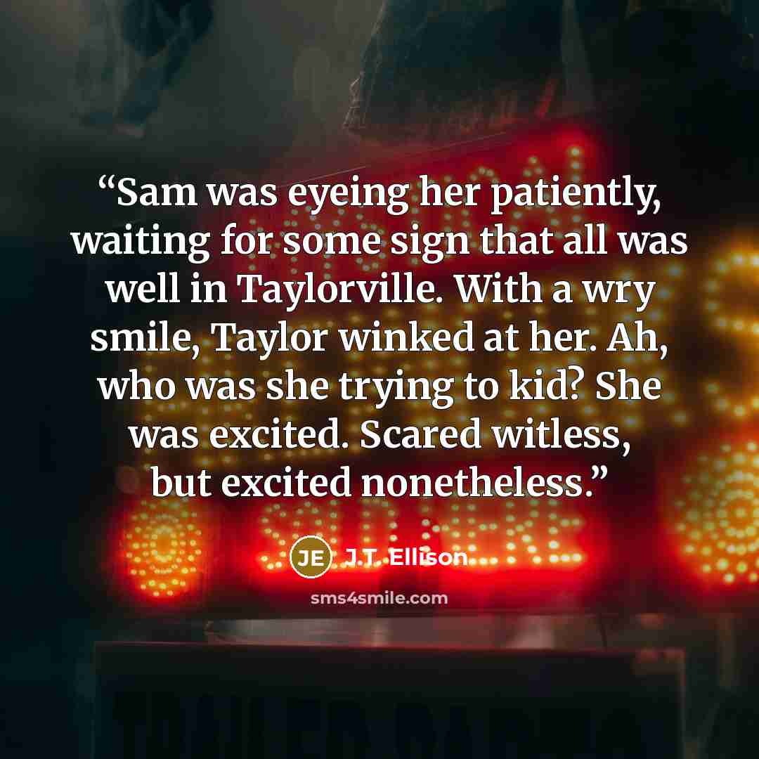 “Sam was eyeing her patiently, waiting for some sign that all was well in Taylorville. With a wry smile, Taylor winked at her. Ah, who was she trying to kid? She was excited. Scared witless, but excited nonetheless.” quote by J.T. Ellison