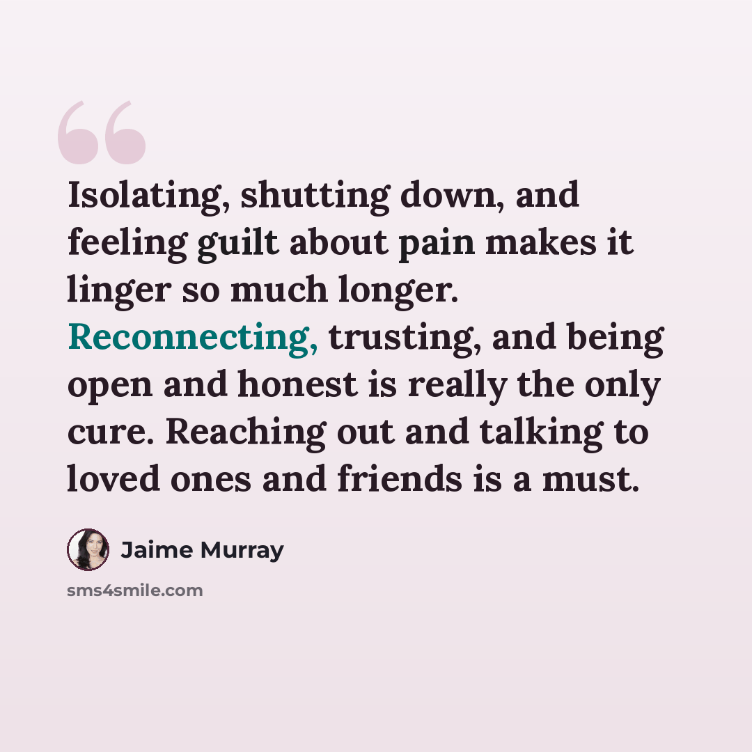 “Isolating, shutting down, and feeling guilt about pain makes it linger so much longer. Reconnecting, trusting, and being open and honest is really the only cure. Reaching out and talking to loved ones and friends is a must.” quote by Jaime Murray
