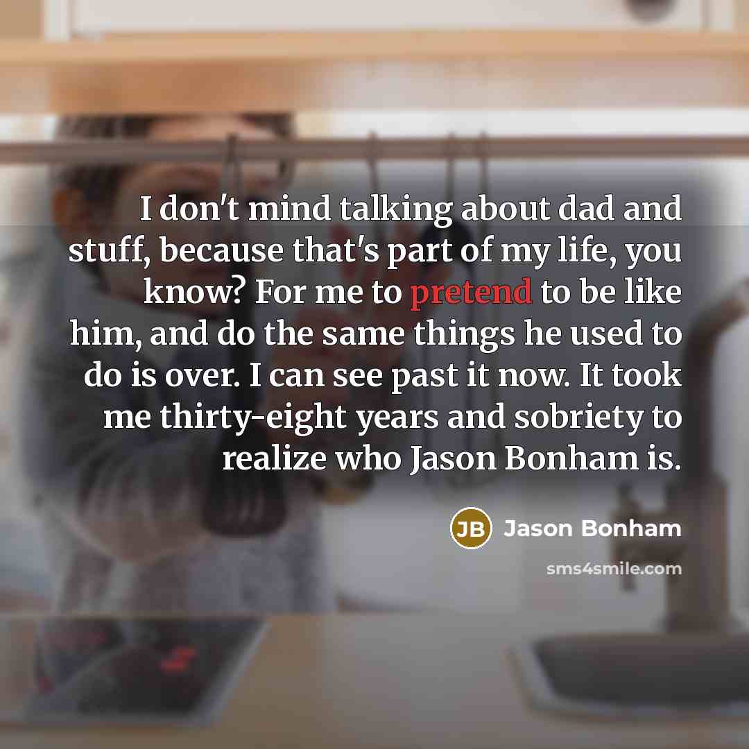 “I don't mind talking about dad and stuff, because that's part of my life, you know? For me to pretend to be like him, and do the same things he used to do is over. I can see past it now. It took me thirty-eight years and sobriety to realize who Jason Bonham is.” quote by Jason Bonham