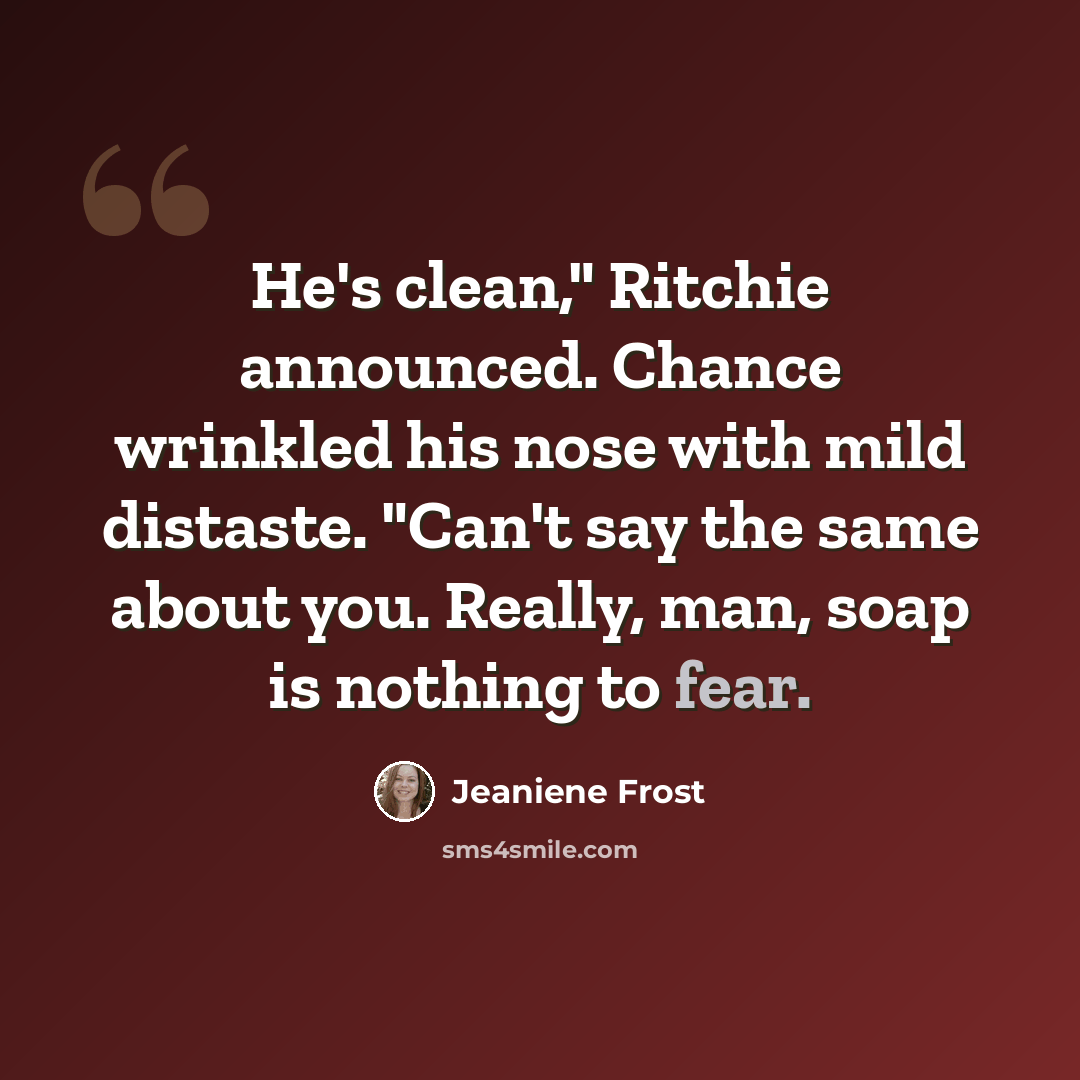 “He's clean," Ritchie announced. Chance wrinkled his nose with mild distaste. "Can't say the same about you. Really, man, soap is nothing to fear.” quote by Jeaniene Frost