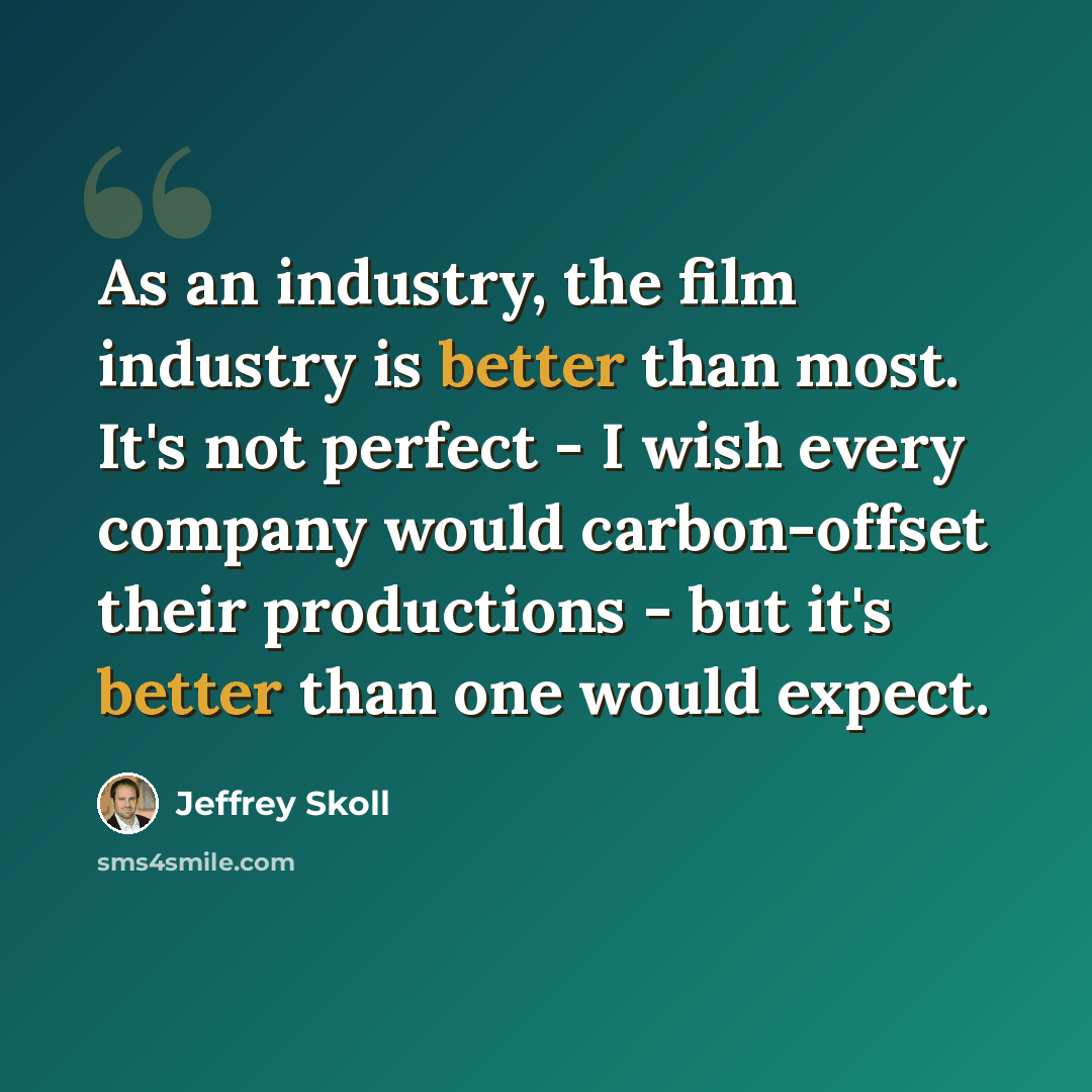 “As an industry, the film industry is better than most. It's not perfect - I wish every company would carbon-offset their productions - but it's better than one would expect.” quote by Jeffrey Skoll