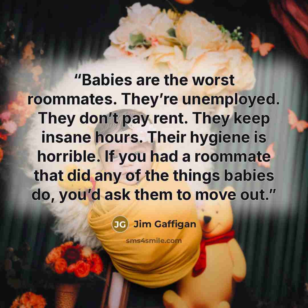 “Babies are the worst roommates. They’re unemployed. They don’t pay rent. They keep insane hours. Their hygiene is horrible. If you had a roommate that did any of the things babies do, you’d ask them to move out.” quote by Jim Gaffigan