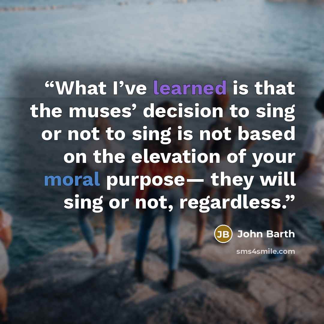 “What I’ve learned is that the muses’ decision to sing or not to sing is not based on the elevation of your moral purpose— they will sing or not, regardless.” quote by John Barth