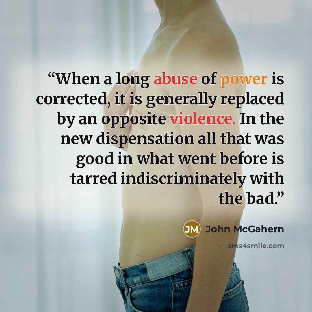 “When a long abuse of power is corrected, it is generally replaced by an opposite violence. In the new dispensation all that was good in what went before is tarred indiscriminately with the bad.” quote by John McGahern