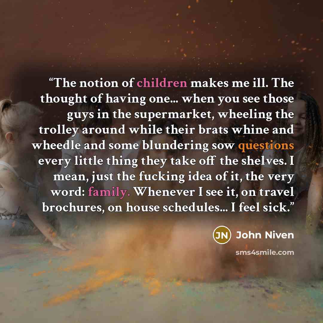 “The notion of children makes me ill. The thought of having one... when you see those guys in the supermarket, wheeling the trolley around while their brats whine and wheedle and some blundering sow questions every little thing they take off the shelves. I mean, just the fucking idea of it, the…” quote by John Niven