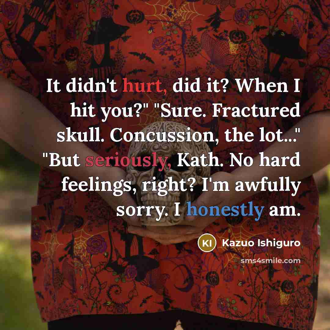 “It didn't hurt, did it? When I hit you?" "Sure. Fractured skull. Concussion, the lot..." "But seriously, Kath. No hard feelings, right? I'm awfully sorry. I honestly am.” quote by Kazuo Ishiguro