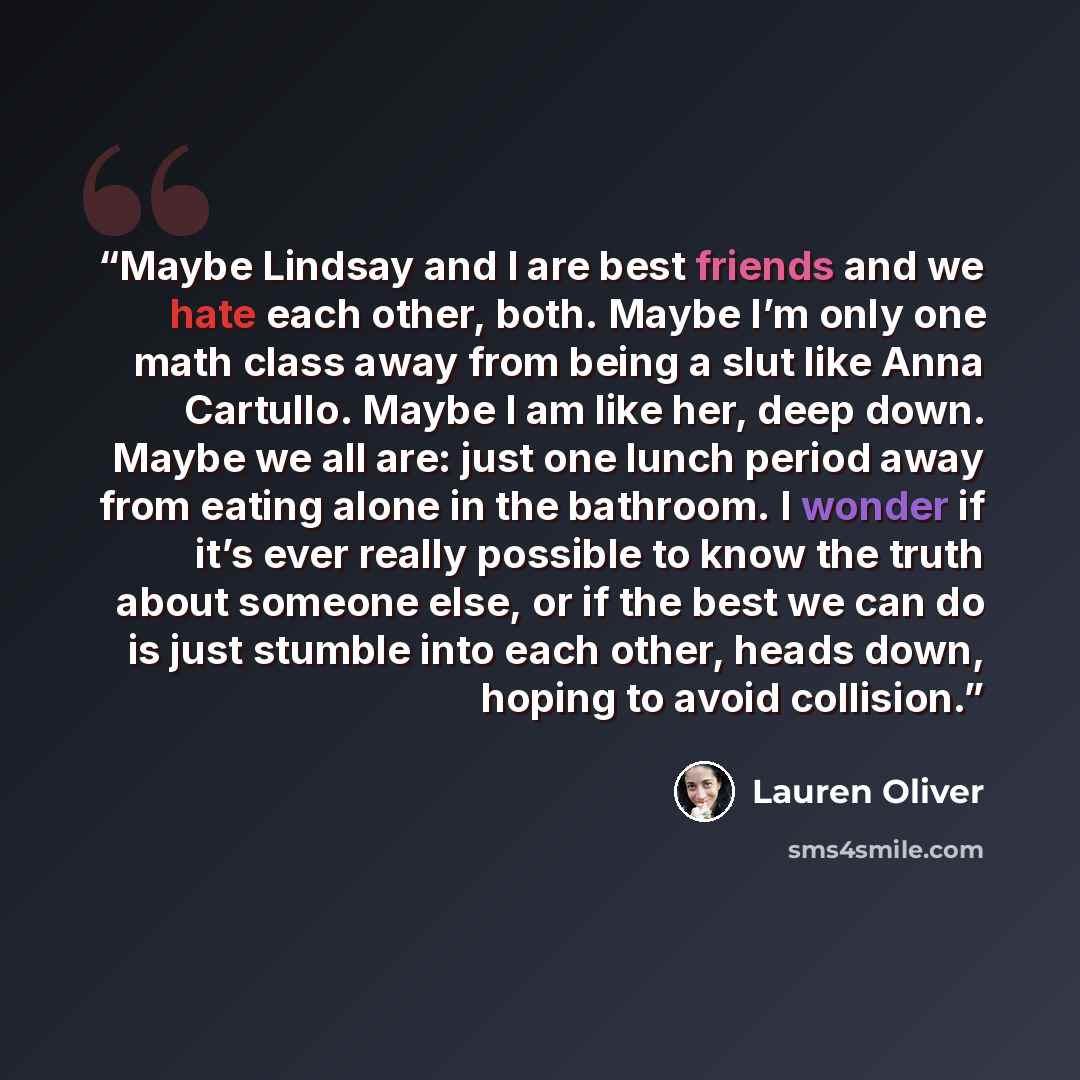 “Maybe Lindsay and I are best friends and we hate each other, both. Maybe I’m only one math class away from being a slut like Anna Cartullo. Maybe I am like her, deep down. Maybe we all are: just one lunch period away from eating alone in the bathroom. I wonder if it’s ever really possible to know…” quote by Lauren Oliver