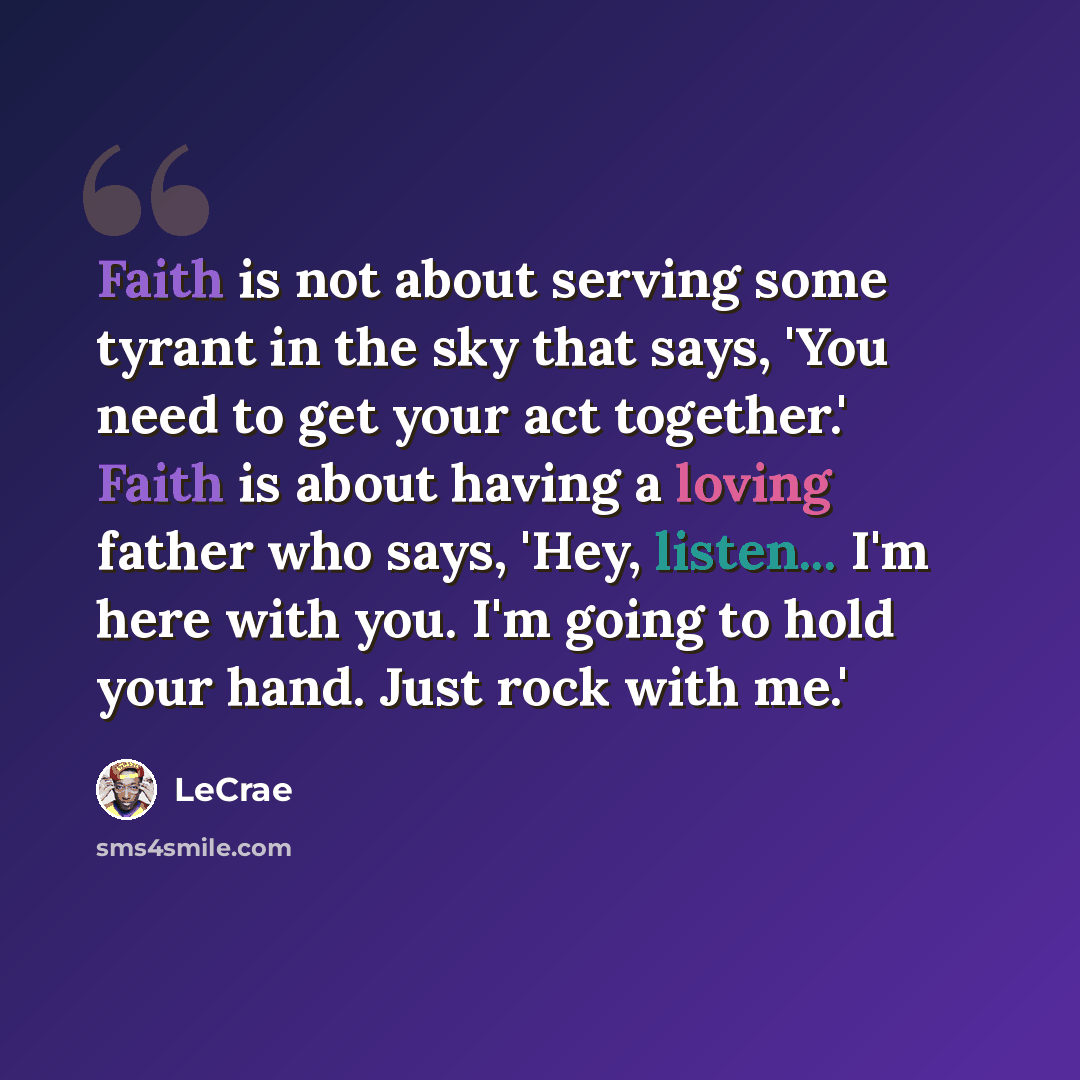 “Faith is not about serving some tyrant in the sky that says, 'You need to get your act together.' Faith is about having a loving father who says, 'Hey, listen... I'm here with you. I'm going to hold your hand. Just rock with me.'” quote by Lecrae