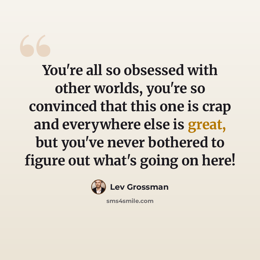 “You're all so obsessed with other worlds, you're so convinced that this one is crap and everywhere else is great, but you've never bothered to figure out what's going on here!” quote by Lev Grossman