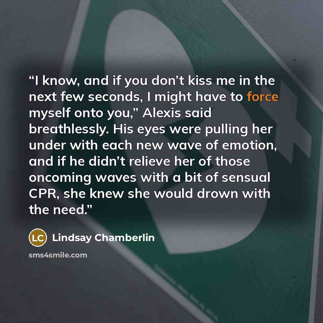 “I know, and if you don’t kiss me in the next few seconds, I might have to force myself onto you,” Alexis said breathlessly. His eyes were pulling her under with each new wave of emotion, and if he didn’t relieve her of those oncoming waves with a bit of sensual CPR, she knew she would drown with…” quote by Lindsay Chamberlin