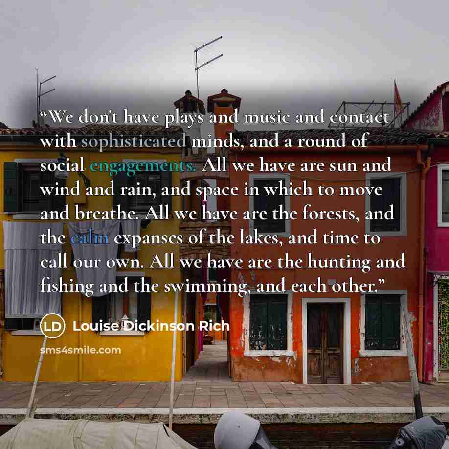 “We don't have plays and music and contact with sophisticated minds, and a round of social engagements. All we have are sun and wind and rain, and space in which to move and breathe. All we have are the forests, and the calm expanses of the lakes, and time to call our own. All we have are the…” quote by Louise Dickinson Rich
