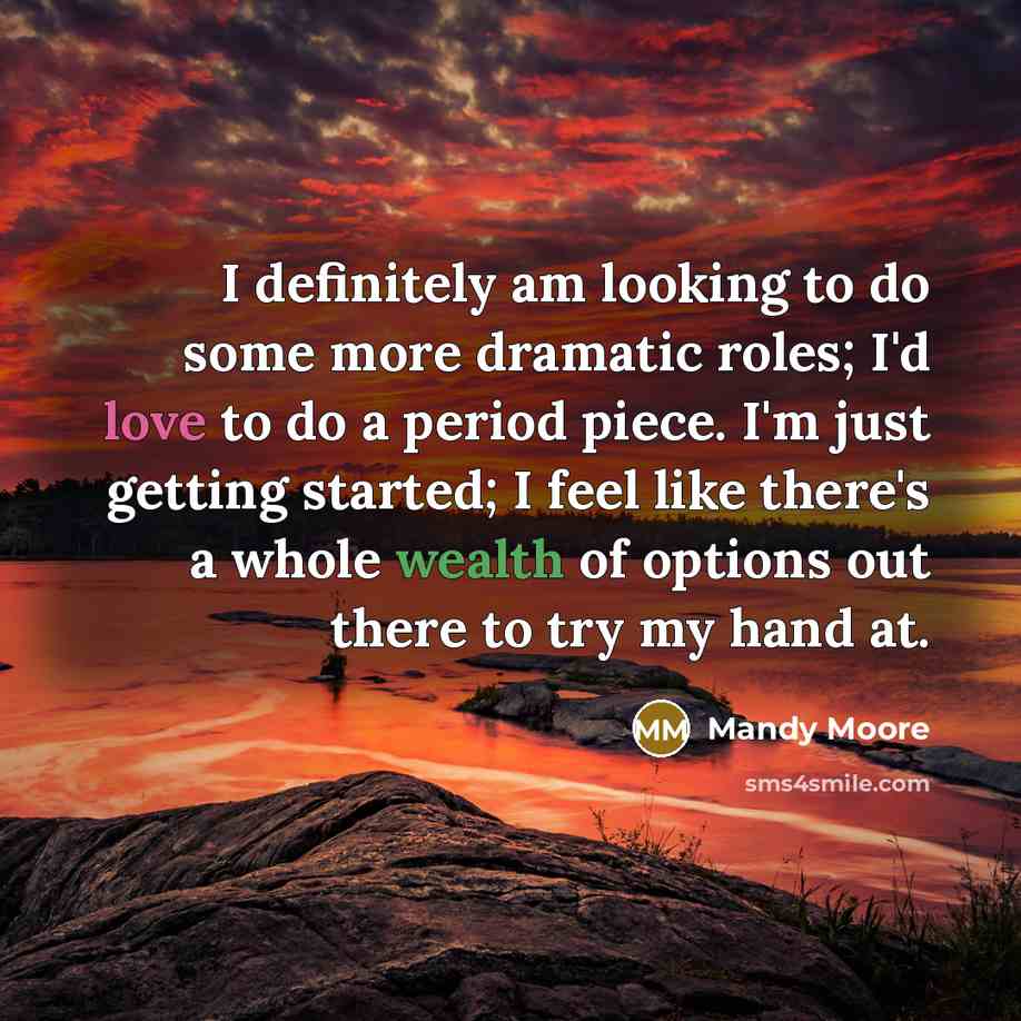 “I definitely am looking to do some more dramatic roles; I'd love to do a period piece. I'm just getting started; I feel like there's a whole wealth of options out there to try my hand at.” quote by Mandy Moore