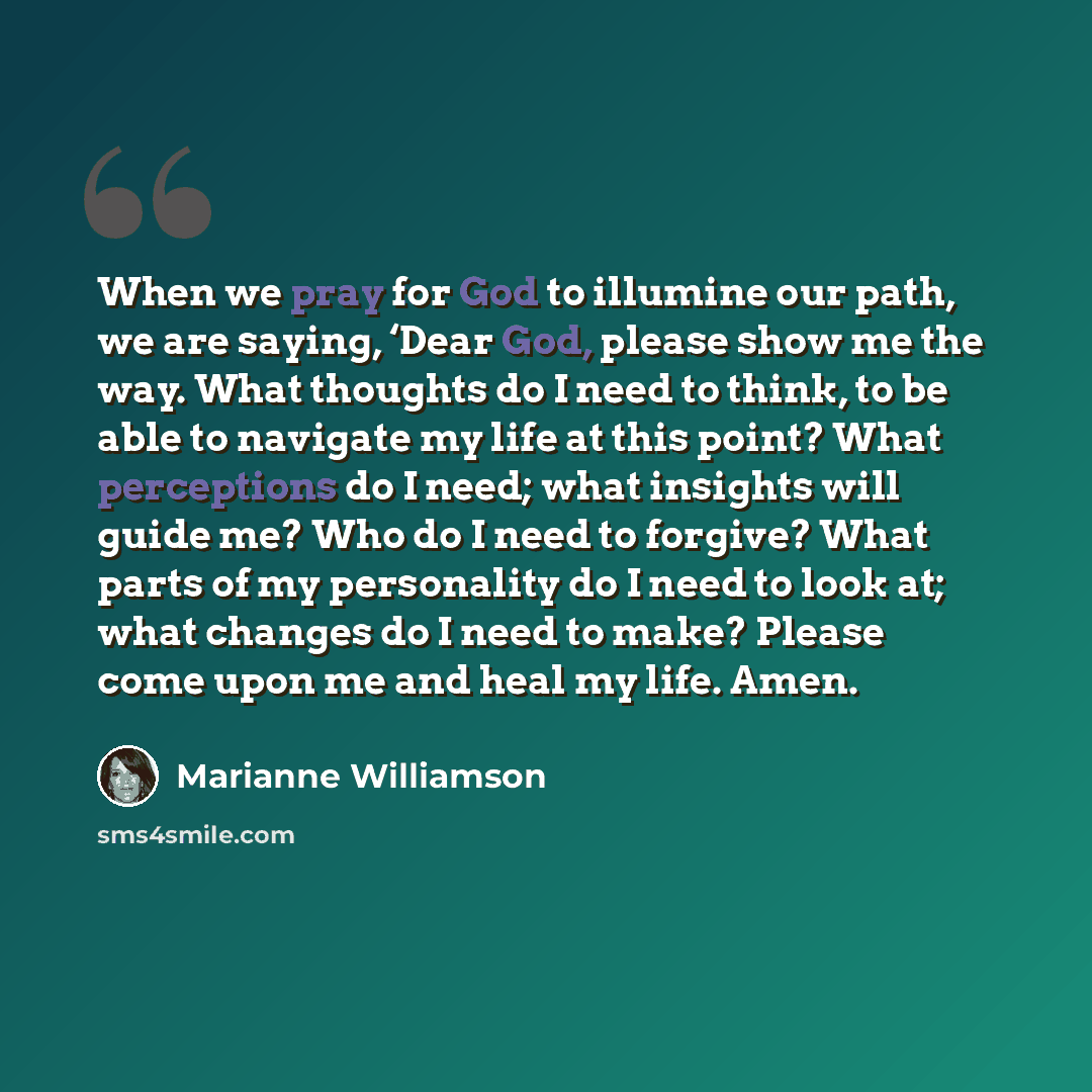 “When we pray for God to illumine our path, we are saying, ‘Dear God, please show me the way. What thoughts do I need to think, to be able to navigate my life at this point? What perceptions do I need; what insights will guide me? Who do I need to forgive? What parts of my personality do I need to…” quote by Marianne Williamson