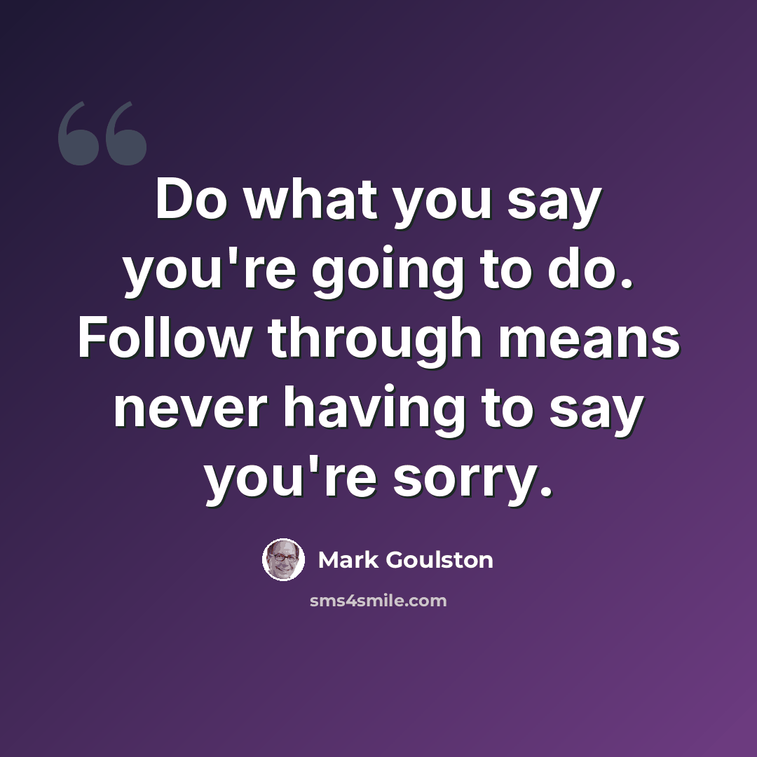 “Do what you say you're going to do. Follow through means never having to say you're sorry.” quote by Mark Goulston