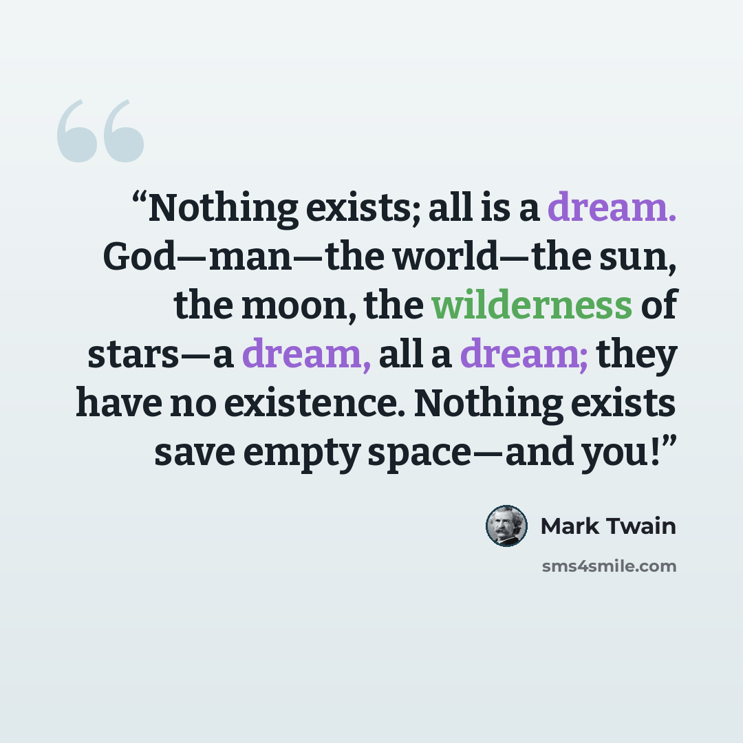 “Nothing exists; all is a dream. God—man—the world—the sun, the moon, the wilderness of stars—a dream, all a dream; they have no existence. Nothing exists save empty space—and you!” quote by Mark Twain