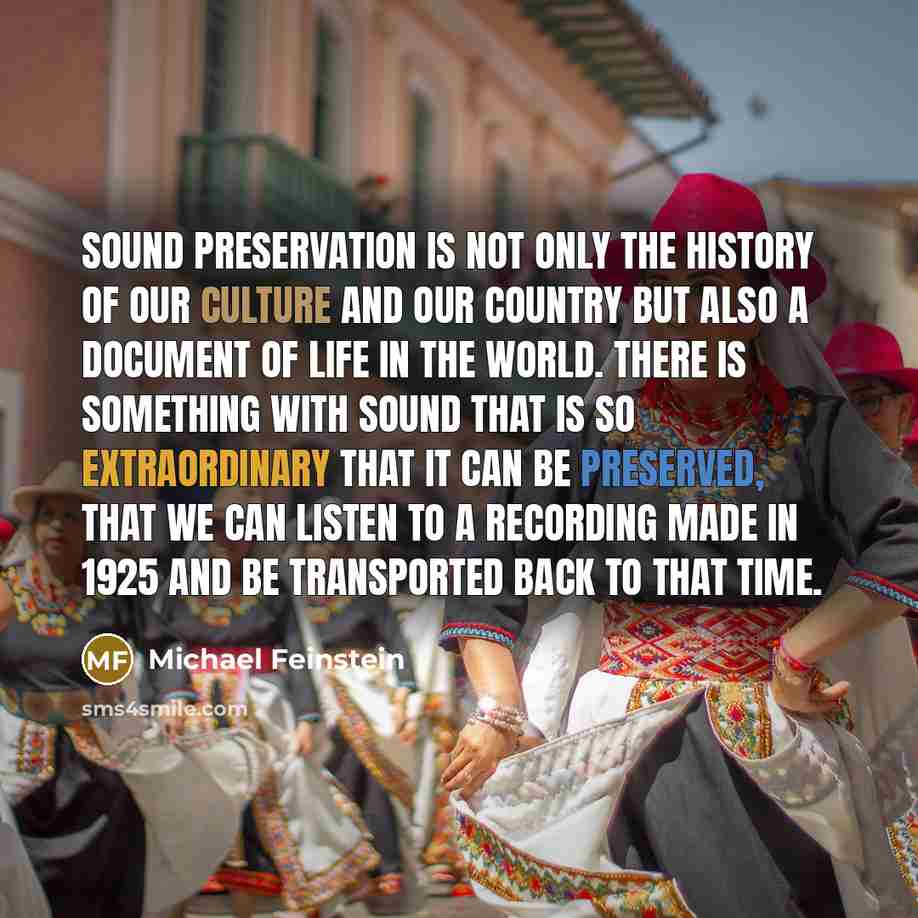 “Sound preservation is not only the history of our culture and our country but also a document of life in the world. There is something with sound that is so extraordinary that it can be preserved, that we can listen to a recording made in 1925 and be transported back to that time.” quote by Michael Feinstein