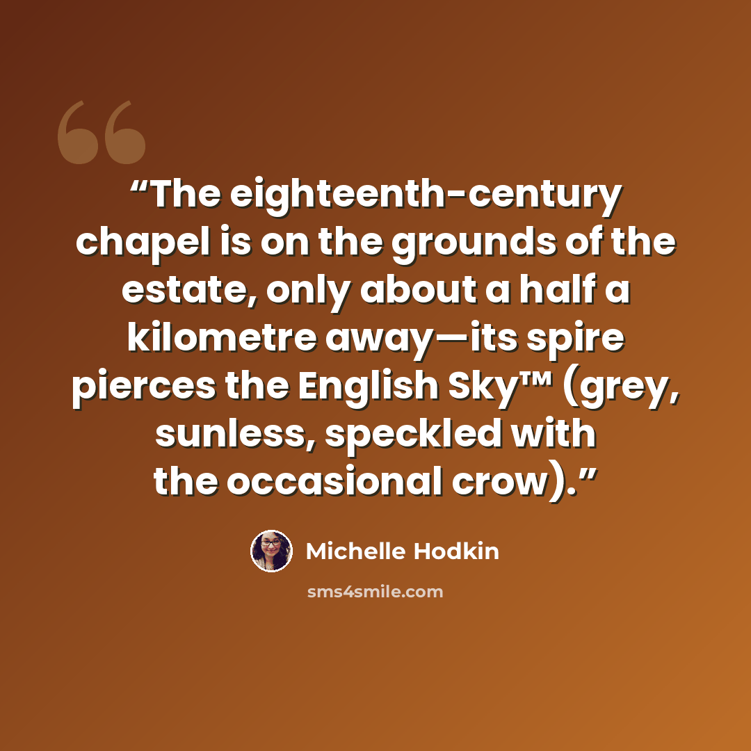 “The eighteenth-century chapel is on the grounds of the estate, only about a half a kilometre away—its spire pierces the English Sky™ (grey, sunless, speckled with the occasional crow).” quote by Michelle Hodkin