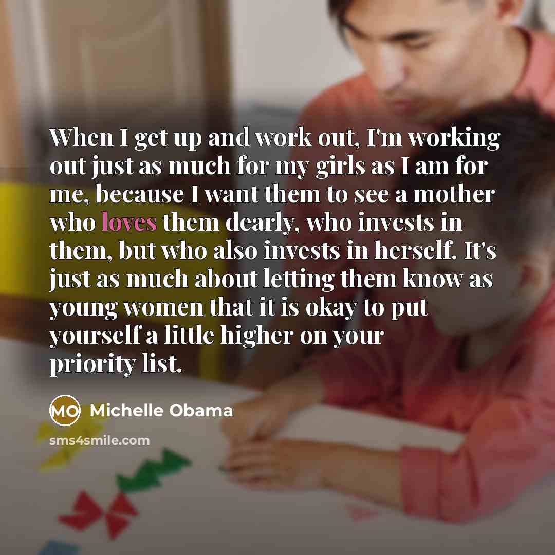“When I get up and work out, I'm working out just as much for my girls as I am for me, because I want them to see a mother who loves them dearly, who invests in them, but who also invests in herself. It's just as much about letting them know as young women that it is okay to put yourself a little…” quote by Michelle Obama