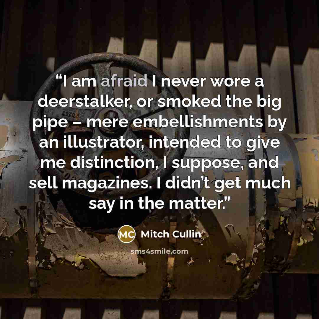 “I am afraid I never wore a deerstalker, or smoked the big pipe – mere embellishments by an illustrator, intended to give me distinction, I suppose, and sell magazines. I didn’t get much say in the matter.” quote by Mitch Cullin