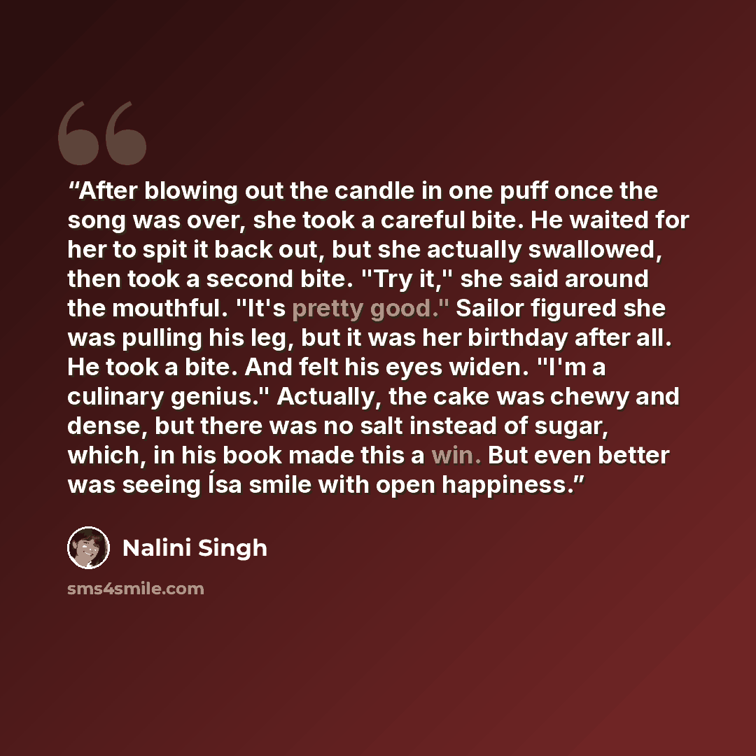 “After blowing out the candle in one puff once the song was over, she took a careful bite. He waited for her to spit it back out, but she actually swallowed, then took a second bite. "Try it," she said around the mouthful. "It's pretty good." Sailor figured she was pulling his leg, but it was her…” quote by Nalini Singh