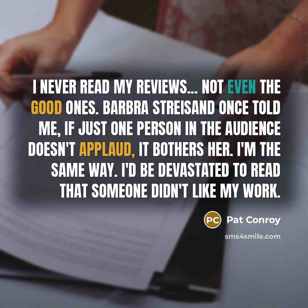 “I never read my reviews... not even the good ones. Barbra Streisand once told me, if just one person in the audience doesn't applaud, it bothers her. I'm the same way. I'd be devastated to read that someone didn't like my work.” quote by Pat Conroy