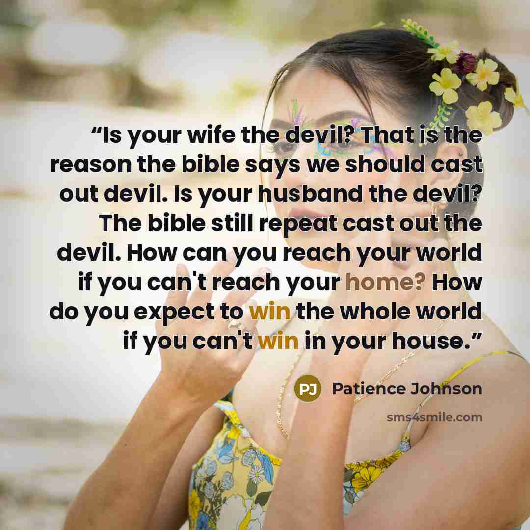 “Is your wife the devil? That is the reason the bible says we should cast out devil. Is your husband the devil? The bible still repeat cast out the devil. How can you reach your world if you can't reach your home? How do you expect to win the whole world if you can't win in your house.” quote by Patience Johnson