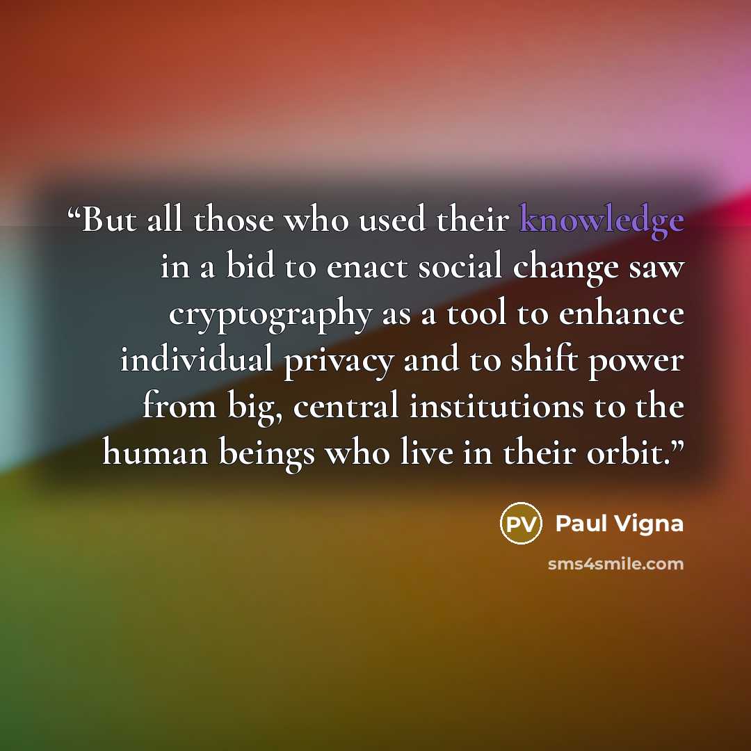 “But all those who used their knowledge in a bid to enact social change saw cryptography as a tool to enhance individual privacy and to shift power from big, central institutions to the human beings who live in their orbit.” quote by Paul Vigna