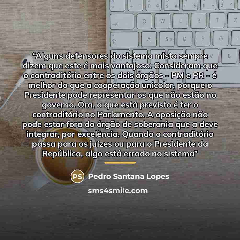 “Alguns defensores do sistema misto sempre dizem que este é mais vantajoso. Consideram que o contraditório entre os dois órgãos - PM e PR - é melhor do que a cooperação unicolor, porque o Presidente pode representar os que não estão no governo. Ora, o que está previsto é ter o contraditório no…” quote by Pedro Santana Lopes