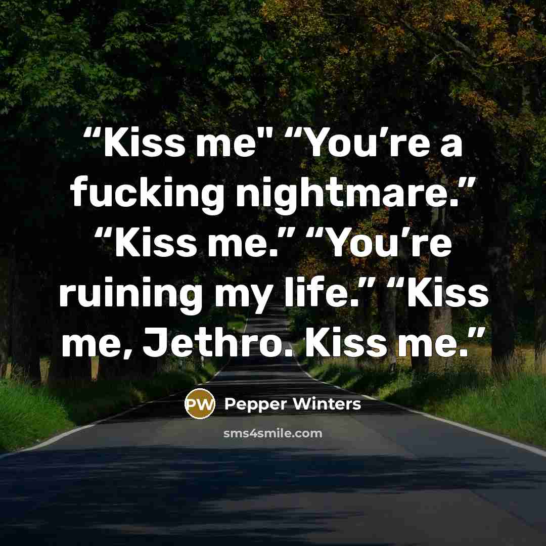 “Kiss me" “You’re a fucking nightmare.” “Kiss me.” “You’re ruining my life.” “Kiss me, Jethro. Kiss me.” quote by Pepper Winters