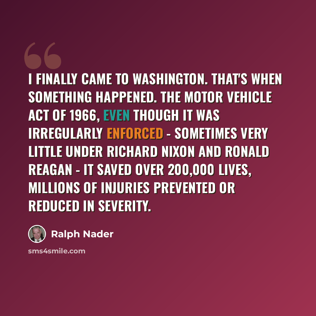“I finally came to Washington. That's when something happened. The Motor Vehicle Act of 1966, even though it was irregularly enforced - sometimes very little under Richard Nixon and Ronald Reagan - it saved over 200,000 lives, millions of injuries prevented or reduced in severity.” quote by Ralph Nader
