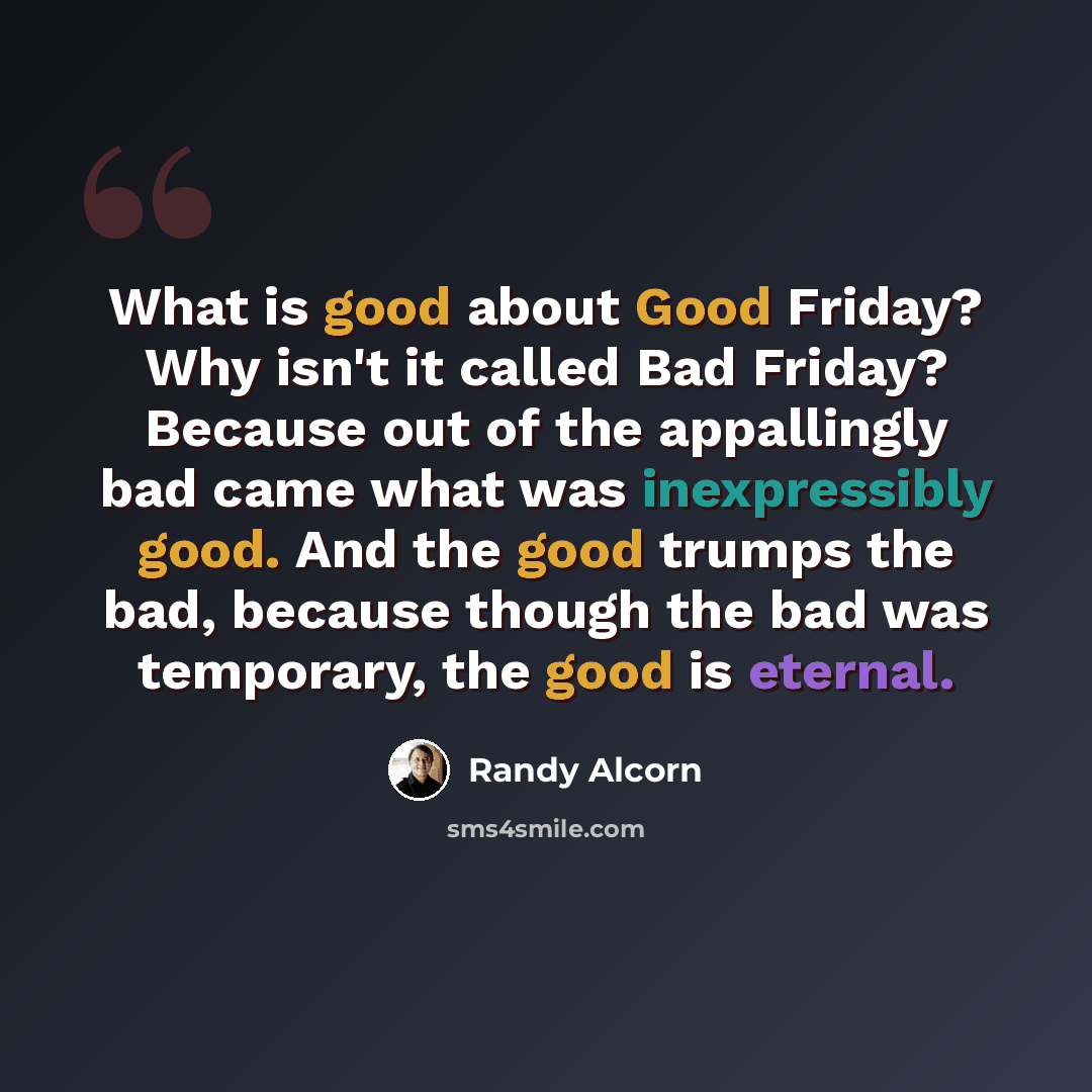 “What is good about Good Friday? Why isn't it called Bad Friday? Because out of the appallingly bad came what was inexpressibly good. And the good trumps the bad, because though the bad was temporary, the good is eternal.” quote by Randy Alcorn