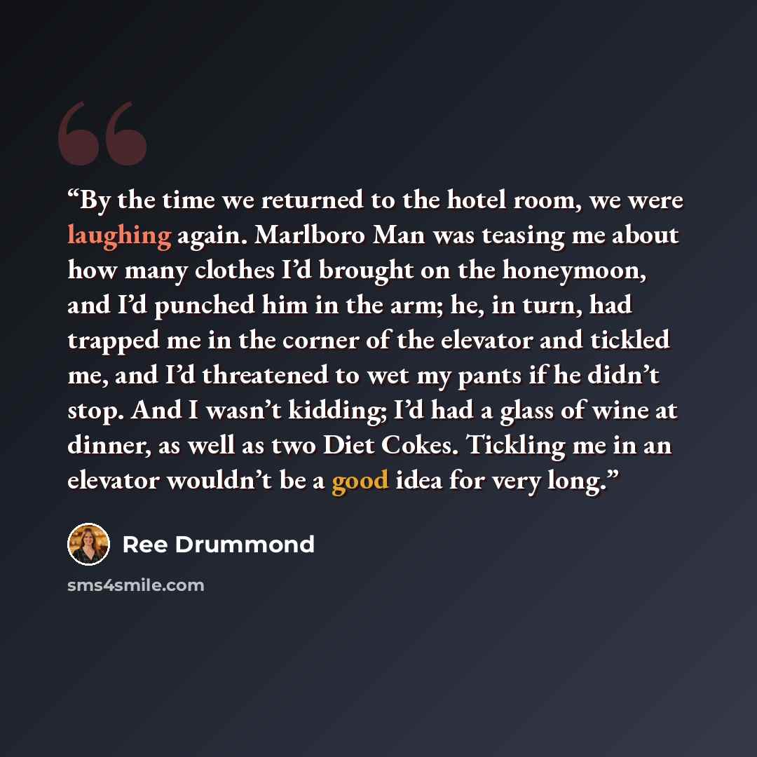 “By the time we returned to the hotel room, we were laughing again. Marlboro Man was teasing me about how many clothes I’d brought on the honeymoon, and I’d punched him in the arm; he, in turn, had trapped me in the corner of the elevator and tickled me, and I’d threatened to wet my pants if he…” quote by Ree Drummond