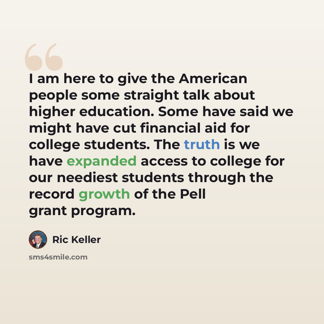 “I am here to give the American people some straight talk about higher education. Some have said we might have cut financial aid for college students. The truth is we have expanded access to college for our neediest students through the record growth of the Pell grant program.” quote by Ric Keller