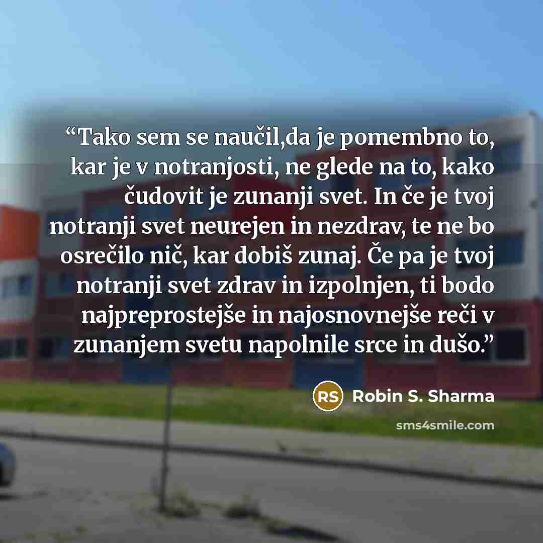 “Tako sem se naučil,da je pomembno to, kar je v notranjosti, ne glede na to, kako čudovit je zunanji svet. In če je tvoj notranji svet neurejen in nezdrav, te ne bo osrečilo nič, kar dobiš zunaj. Če pa je tvoj notranji svet zdrav in izpolnjen, ti bodo najpreprostejše in najosnovnejše reči v…” quote by Robin S. Sharma