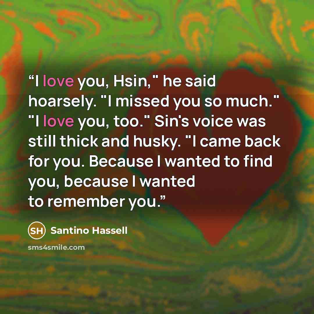 “I love you, Hsin," he said hoarsely. "I missed you so much." "I love you, too." Sin's voice was still thick and husky. "I came back for you. Because I wanted to find you, because I wanted to remember you.” quote by Santino Hassell