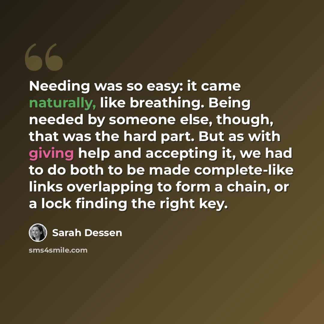 “Needing was so easy: it came naturally, like breathing. Being needed by someone else, though, that was the hard part. But as with giving help and accepting it, we had to do both to be made complete-like links overlapping to form a chain, or a lock finding the right key.” quote by Sarah Dessen