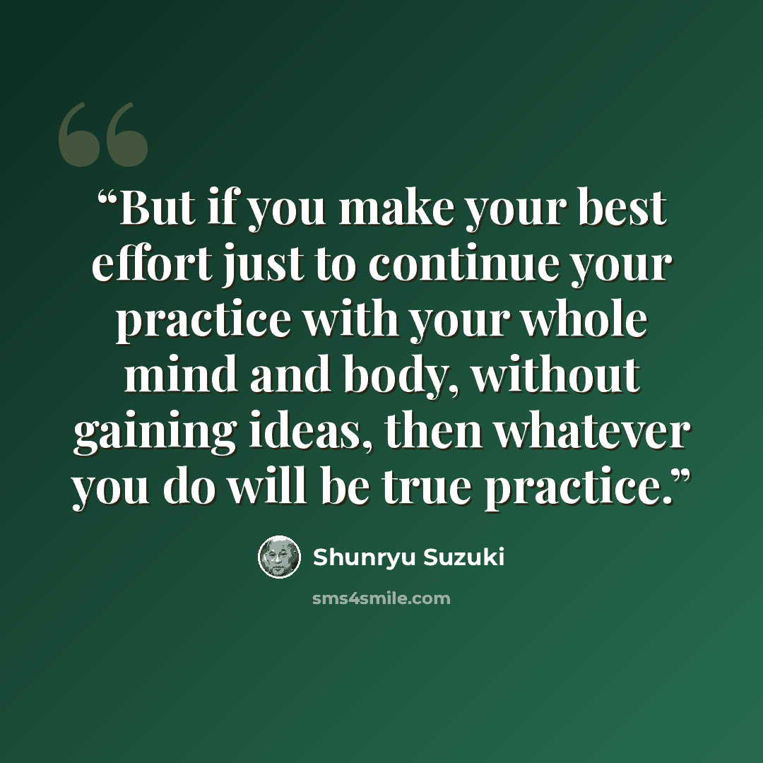 “But if you make your best effort just to continue your practice with your whole mind and body, without gaining ideas, then whatever you do will be true practice.” quote by Shunryu Suzuki