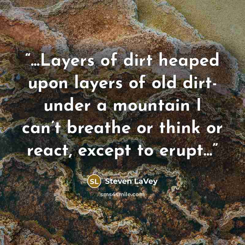 “...Layers of dirt heaped upon layers of old dirt- under a mountain I can’t breathe or think or react, except to erupt...” quote by Steven LaVey