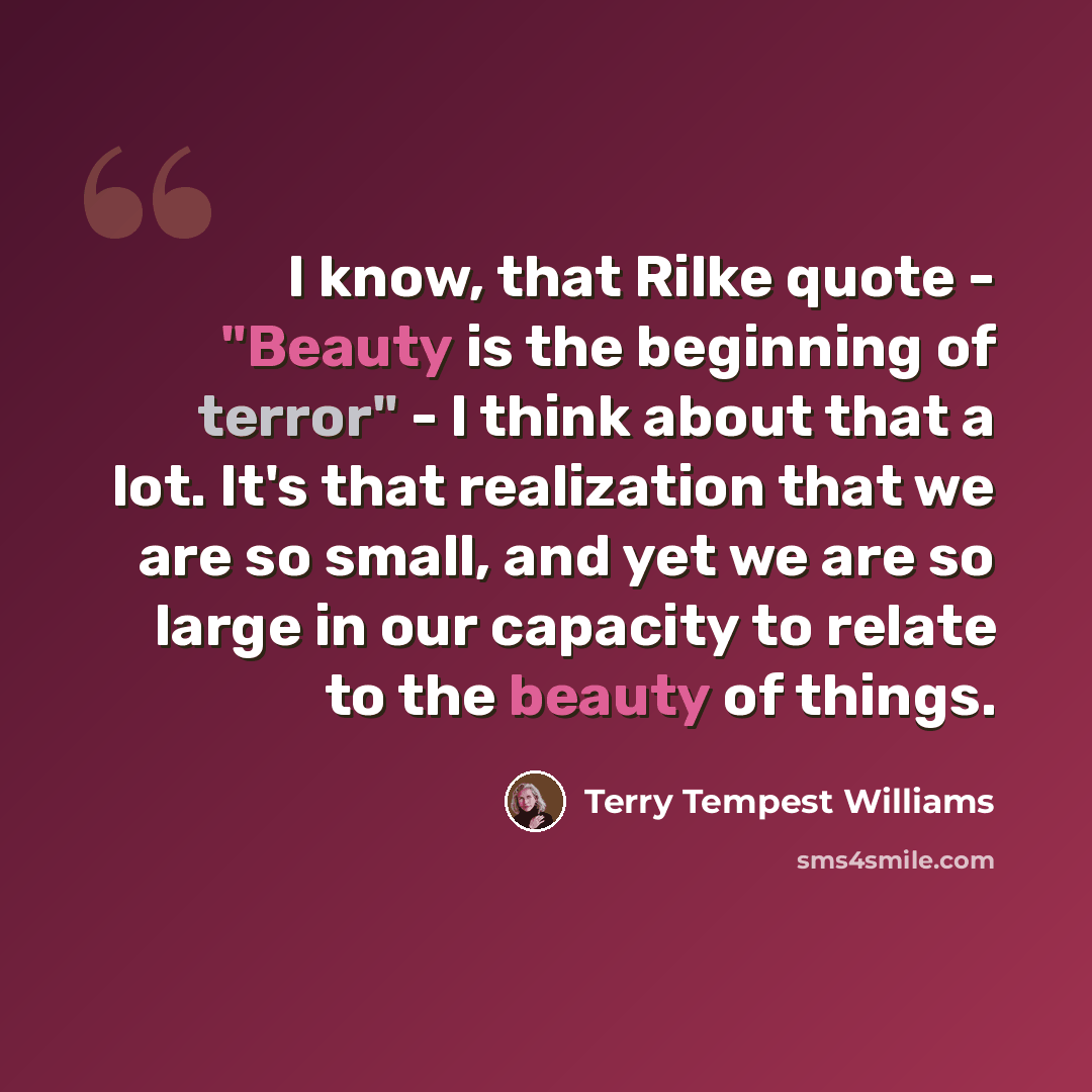 “I know, that Rilke quote - "Beauty is the beginning of terror" - I think about that a lot. It's that realization that we are so small, and yet we are so large in our capacity to relate to the beauty of things.” quote by Terry Tempest Williams