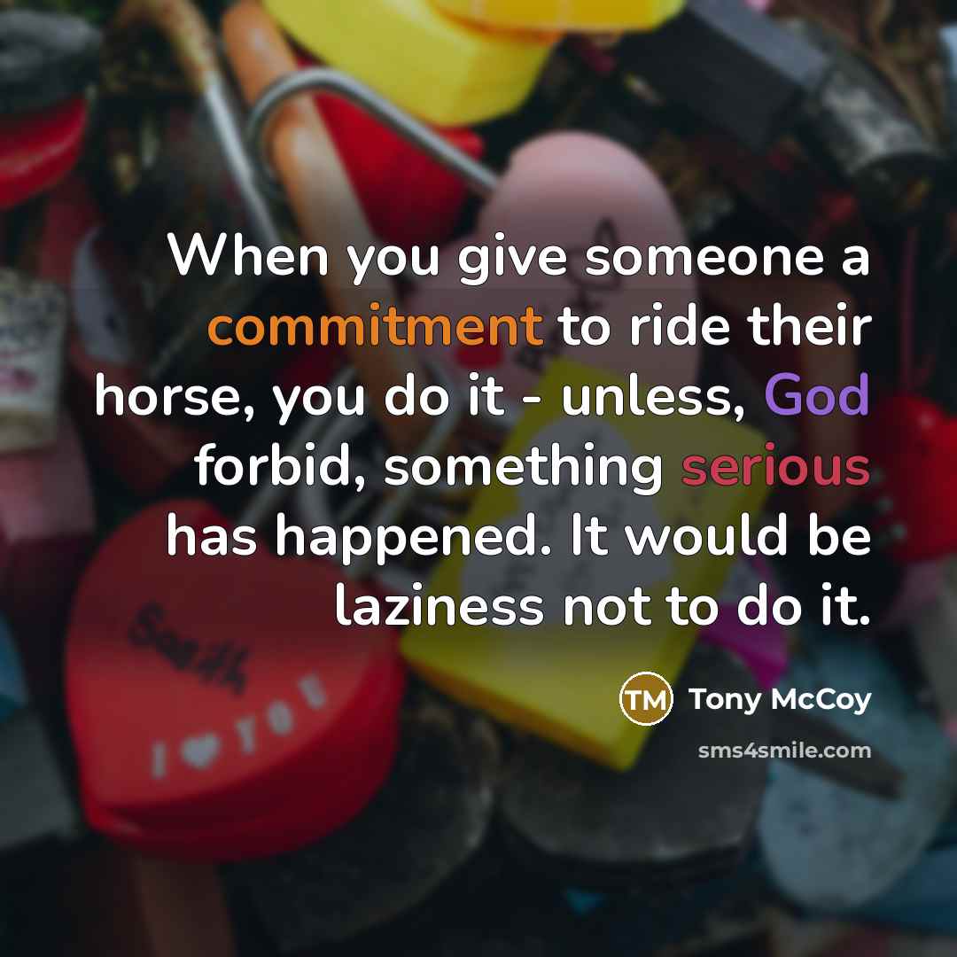 “When you give someone a commitment to ride their horse, you do it - unless, God forbid, something serious has happened. It would be laziness not to do it.” quote by Tony McCoy
