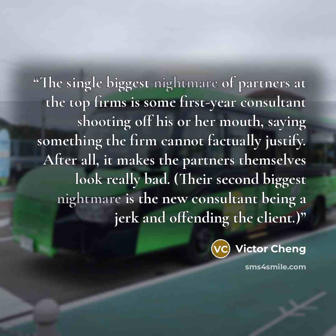 “The single biggest nightmare of partners at the top firms is some first-year consultant shooting off his or her mouth, saying something the firm cannot factually justify. After all, it makes the partners themselves look really bad. (Their second biggest nightmare is the new consultant being a jerk…” quote by Victor Cheng